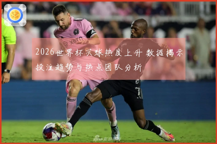 2026世界杯买球热度上升 数据揭示投注趋势与热点团队分析