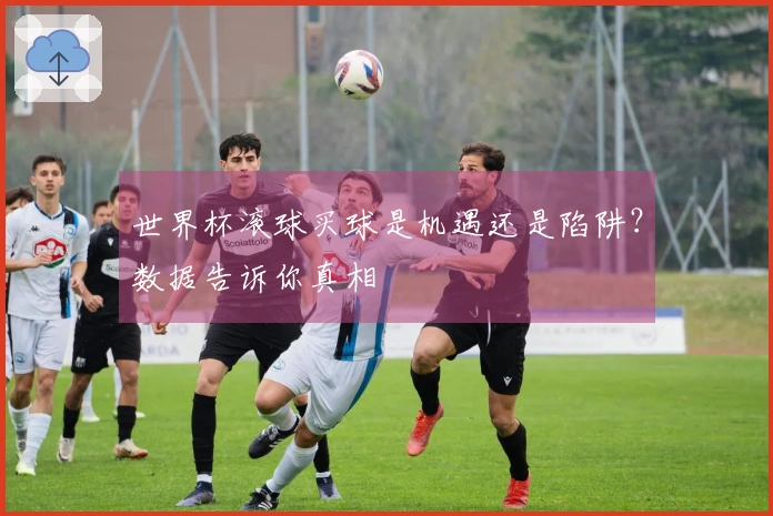 世界杯滚球买球是机遇还是陷阱？数据告诉你真相